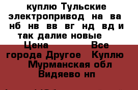 куплю Тульские электропривод  на, ва, нб, нв, вв, вг, нд, вд и так далие новые   › Цена ­ 85 500 - Все города Другое » Куплю   . Мурманская обл.,Видяево нп